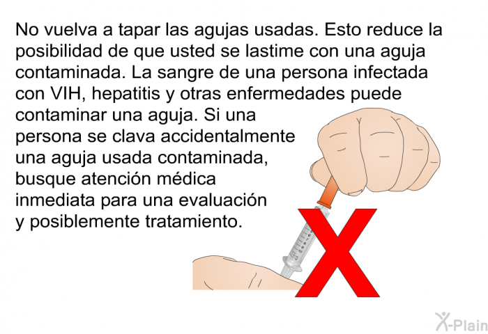 No vuelva a tapar las agujas usadas. Esto reduce la posibilidad de que usted se lastime con una aguja contaminada. La sangre de una persona infectada con VIH, hepatitis y otras enfermedades puede contaminar una aguja. Si una persona se clava accidentalmente una aguja usada contaminada, busque atencin mdica inmediata para una evaluacin y posiblemente tratamiento.