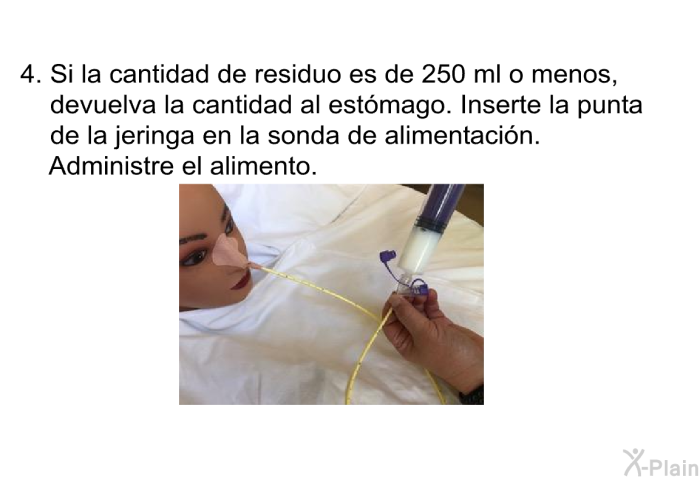 Si la cantidad de residuo es de 250 ml o menos, devuelva la cantidad al estmago. Inserte la punta de la jeringa en la sonda de alimentacin. Administre el alimento.