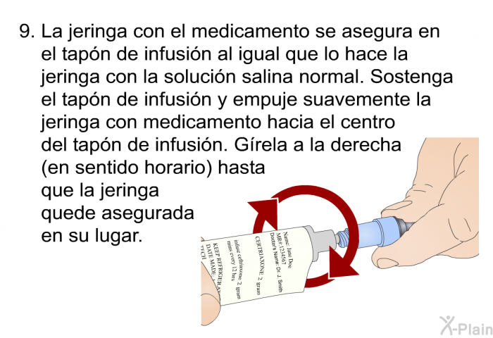 La jeringa con el medicamento se asegura en el tapn de infusin al igual que lo hace la jeringa con la solucin salina normal. Sostenga el tapn de infusin y empuje suavemente la jeringa con medicamento hacia el centro del tapn de infusin. Grela a la derecha (en sentido horario) hasta que la jeringa quede asegurada en su lugar.