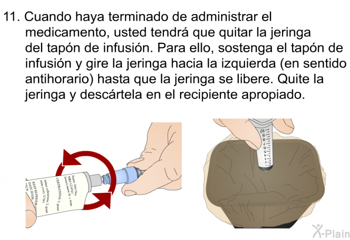 Cuando haya terminado de administrar el medicamento, usted tendr que quitar la jeringa del tapn de infusin. Para ello, sostenga el tapn de infusin y gire la jeringa hacia la izquierda (en sentido antihorario) hasta que la jeringa se libere. Quite la jeringa y descrtela en el recipiente apropiado.