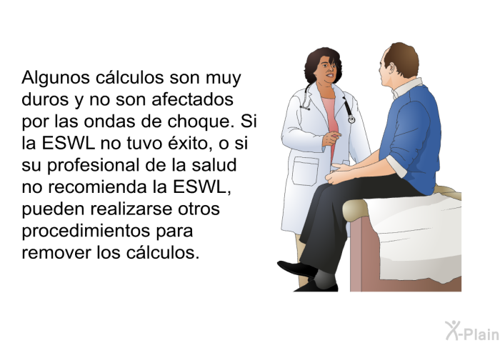 Algunos clculos son muy duros y no son afectados por las ondas de choque. Si la ESWL no tuvo xito, o si su profesional de la salud no recomienda la ESWL, pueden realizarse otros procedimientos para remover los clculos.