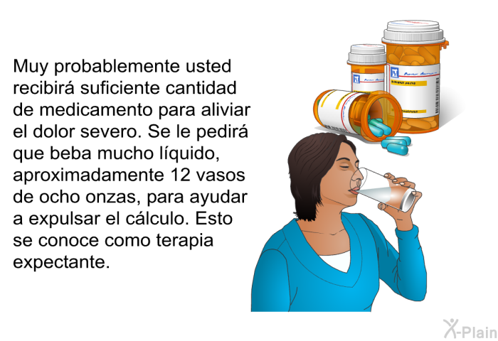 Muy probablemente usted recibir suficiente cantidad de medicamento para aliviar el dolor severo. Se le pedir que beba mucho lquido, aproximadamente 12 vasos de ocho onzas, para ayudar a expulsar el clculo. Esto se conoce como terapia expectante.