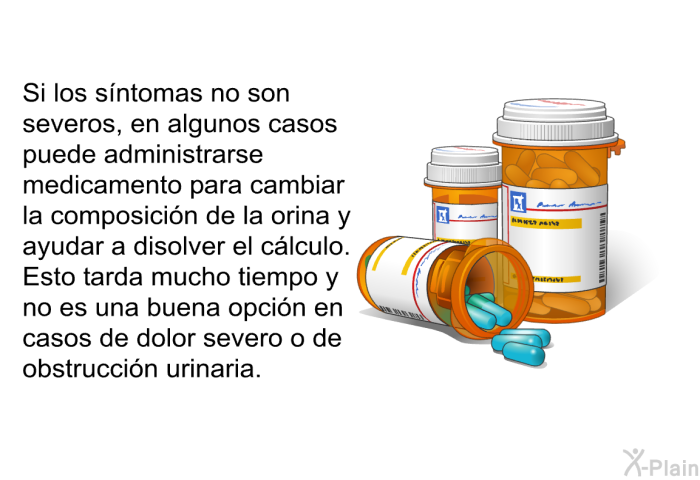 Si los sntomas no son severos, en algunos casos puede administrarse medicamento para cambiar la composicin de la orina y ayudar a disolver el clculo. Esto tarda mucho tiempo y no es una buena opcin en casos de dolor severo o de obstruccin urinaria.