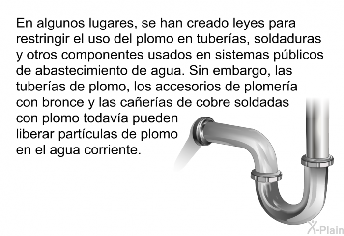 En algunos lugares, se han creado leyes para restringir el uso del plomo en tuberas, soldaduras y otros componentes usados en sistemas pblicos de abastecimiento de agua. Sin embargo, las tuberas de plomo, los accesorios de plomera con bronce y las caeras de cobre soldadas con plomo todava pueden liberar partculas de plomo en el agua corriente.