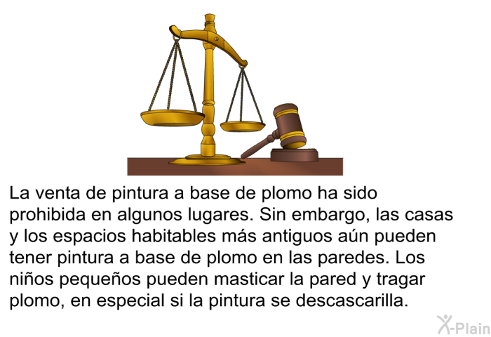 La venta de pintura a base de plomo ha sido prohibida en algunos lugares. Sin embargo, las casas y los espacios habitables ms antiguos an pueden tener pintura a base de plomo en las paredes. Los nios pequeos pueden masticar la pared y tragar plomo, en especial si la pintura se descascarilla.