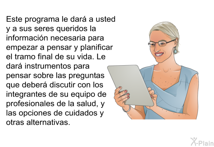 Este informacin acerca de su salud le dar a usted y a sus seres queridos la informacin necesaria para empezar a pensar y planificar el tramo final de su vida. Le dar instrumentos para pensar sobre las preguntas que deber discutir con los integrantes de su equipo de profesionales de la salud, y las opciones de cuidados y otras alternativas.