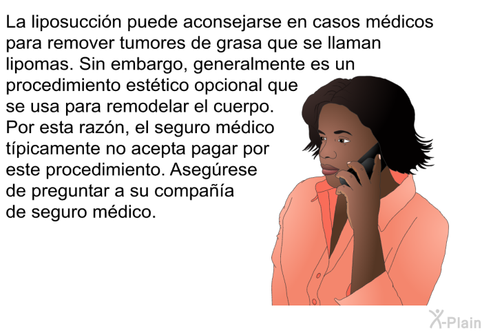 La liposuccin puede aconsejarse en casos mdicos para remover tumores de grasa que se llaman lipomas. Sin embargo, generalmente es un procedimiento esttico opcional que se usa para remodelar el cuerpo. Por esta razn, el seguro mdico tpicamente no acepta pagar por este procedimiento. Asegrese de preguntar a su compaa de seguro mdico.