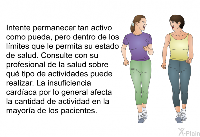 Intente permanecer tan activo como pueda, pero dentro de los lmites que le permita su estado de salud. Consulte con su profesional de la salud sobre qu tipo de actividades puede realizar. La insuficiencia cardaca por lo general afecta la cantidad de actividad en la mayora de los pacientes.