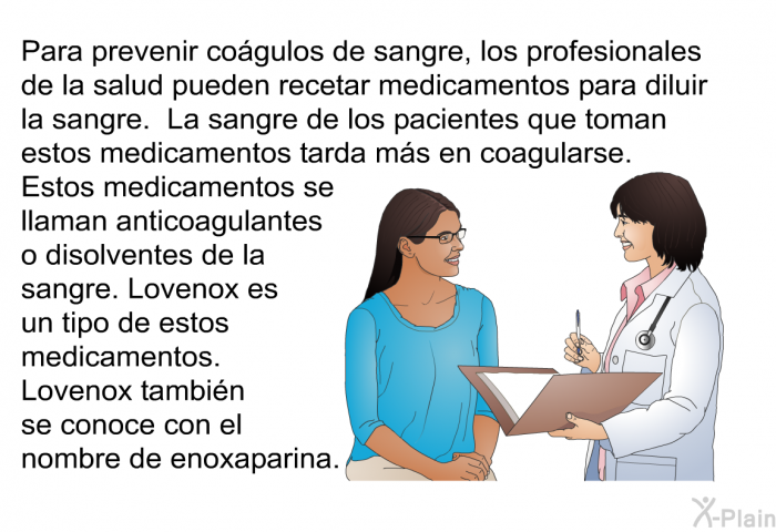 Para prevenir cogulos de sangre, los profesionales de la salud pueden recetar medicamentos para diluir la sangre. La sangre de los pacientes que toman estos medicamentos tarda ms en coagularse. Estos medicamentos se llaman anticoagulantes o disolventes de la sangre. Lovenox es un tipo de estos medicamentos. Lovenox tambin se conoce con el nombre de enoxaparina.