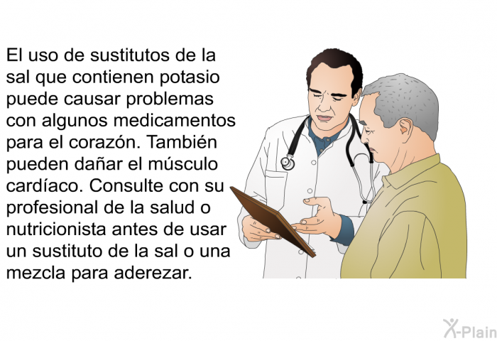 El uso de sustitutos de la sal que contienen potasio puede causar problemas con algunos medicamentos para el corazn. Tambin pueden daar el msculo cardaco. Consulte con su profesional de la salud o nutricionista antes de usar un sustituto de la sal o una mezcla para aderezar.