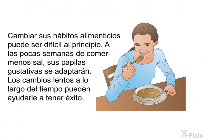 Cambiar sus hbitos alimenticios puede ser difcil al principio. A las pocas semanas de comer menos sal, sus papilas gustativas se adaptarn. Los cambios lentos a lo largo del tiempo pueden ayudarle a tener xito.