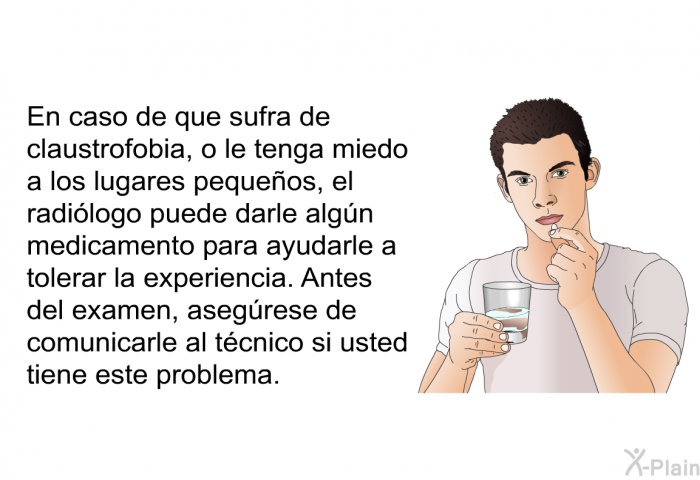 En caso de que sufra de claustrofobia, o le tenga miedo a los lugares pequeos, el radilogo puede darle algn medicamento para ayudarle a tolerar la experiencia. Antes del examen, asegrese de comunicarle al tcnico si usted tiene este problema.