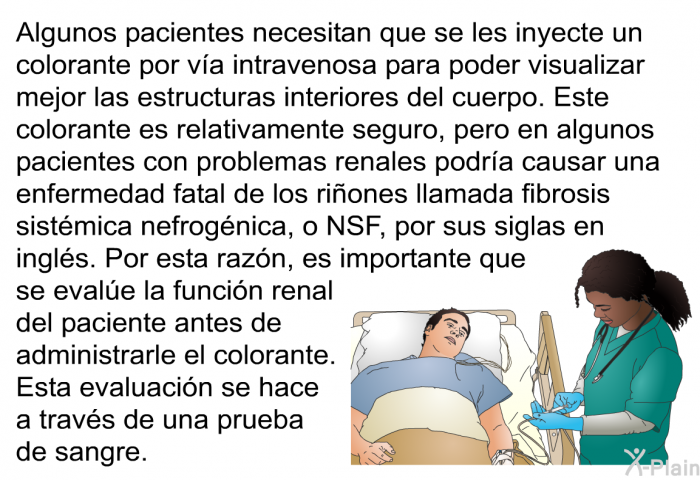 Algunos pacientes necesitan que se les inyecte un colorante por va intravenosa para poder visualizar mejor las estructuras interiores del cuerpo. Este colorante es relativamente seguro, pero en algunos pacientes con problemas renales podra causar una enfermedad fatal de los riones llamada fibrosis sistmica nefrognica, o NSF, por sus siglas en ingls. Por esta razn, es importante que se evale la funcin renal del paciente antes de administrarle el colorante. Esta evaluacin se hace a travs de una prueba de sangre.