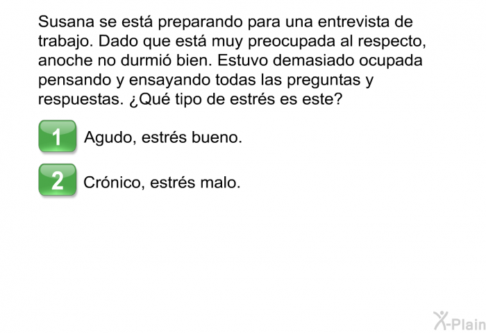 Susana se est preparando para una entrevista de trabajo. Dado que est muy preocupada al respecto, anoche no durmi bien. Estuvo demasiado ocupada pensando y ensayando todas las preguntas y respuestas. ¿Qu tipo de estrs es este?  Agudo, estrs bueno. Crnico, estrs malo.