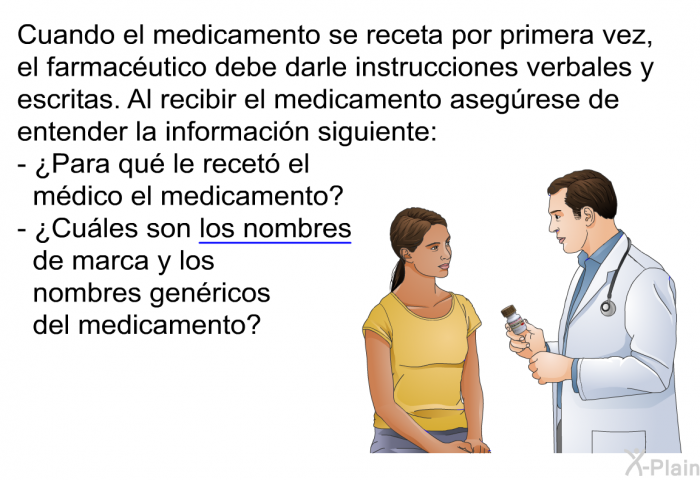 Cuando el medicamento se receta por primera vez, el farmacutico debe darle instrucciones verbales y escritas. Al recibir el medicamento asegrese de entender la informacin siguiente:  ¿Para qu le recet el mdico el medicamento? ¿Cules son los nombres de marca y los nombres genricos del medicamento?