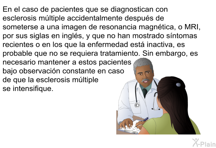 En el caso de pacientes que se diagnostican con esclerosis m�ltiple accidentalmente despu�s de someterse a una imagen de resonancia magn�tica, o MRI, por sus siglas en ingl�s, y que no han mostrado s�ntomas recientes o en los que la enfermedad est� inactiva, es probable que no se requiera tratamiento. Sin embargo, es necesario mantener a estos pacientes bajo observaci�n constante en caso de que la esclerosis m�ltiple se intensifique.