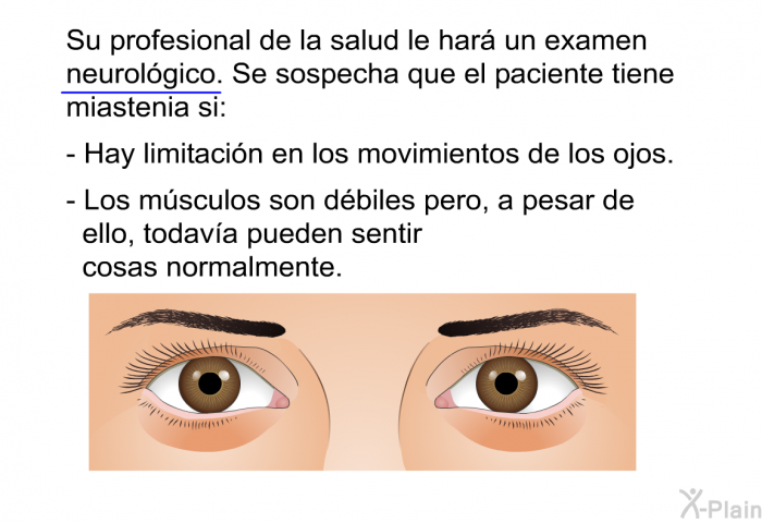 Su profesional de la salud le har un examen neurolgico. Se sospecha que el paciente tiene miastenia si:  Hay limitacin en los movimientos de los ojos. Los msculos son dbiles pero, a pesar de ello, todava pueden sentir cosas normalmente.