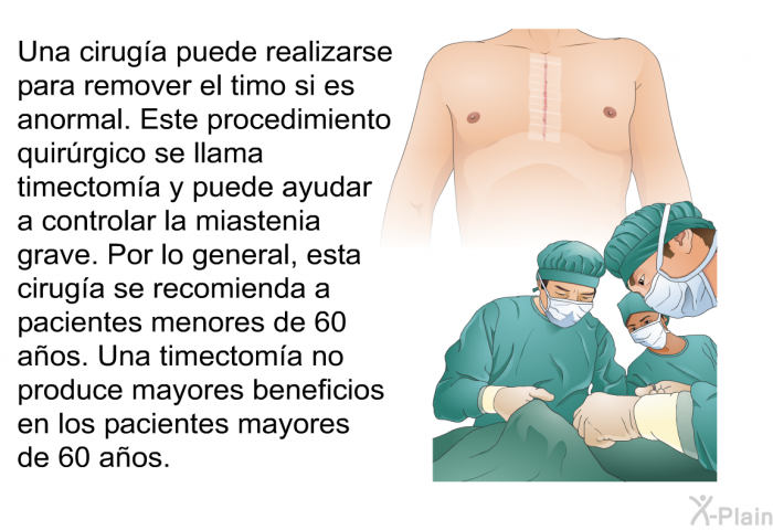 Una ciruga puede realizarse para remover el timo si es anormal. Este procedimiento quirrgico se llama timectoma y puede ayudar a controlar la miastenia grave. Por lo general, esta ciruga se recomienda a pacientes menores de 60 aos. Una timectoma no produce mayores beneficios en los pacientes mayores de 60 aos.