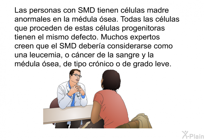 Las personas con SMD tienen clulas madre anormales en la mdula sea. Todas las clulas que proceden de estas clulas progenitoras tienen el mismo defecto. Muchos expertos creen que el SMD debera considerarse como una leucemia, o cncer de la sangre y la mdula sea, de tipo crnico o de grado leve.