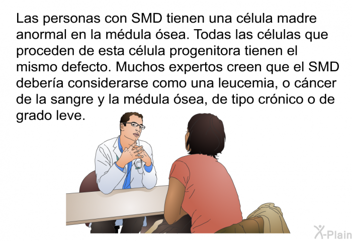 Las personas con SMD tienen una clula madre anormal en la mdula sea. Todas las clulas que proceden de esta clula progenitora tienen el mismo defecto. Muchos expertos creen que el SMD debera considerarse como una leucemia, o cncer de la sangre y la mdula sea, de tipo crnico o de grado leve.