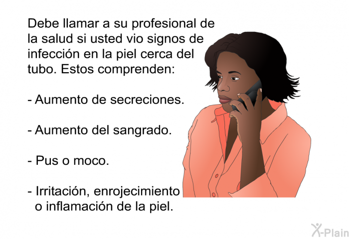 Debe llamar a su profesional de la salud si usted vio signos de infeccin en la piel cerca del tubo. Estos comprenden:  Aumento de secreciones. Aumento del sangrado. Pus o moco. Irritacin, enrojecimiento o inflamacin de la piel.