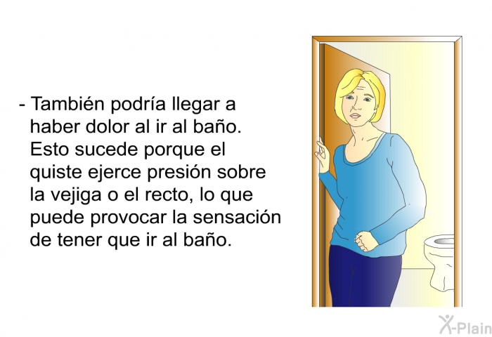 Tambin podra llegar a haber dolor al ir al bao. Esto sucede porque el quiste ejerce presin sobre la vejiga o el recto, lo que puede provocar la sensacin de tener que ir al bao. 