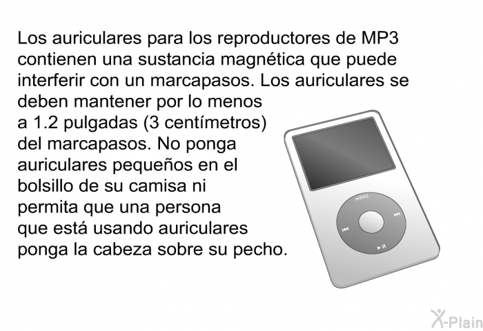 Los auriculares para los reproductores de MP3 contienen una sustancia magntica que puede interferir con un marcapasos. Los auriculares se deben mantener por lo menos a 1.2 pulgadas (3 centmetros) del marcapasos. No ponga auriculares pequeos en el bolsillo de su camisa ni permita que una persona que est usando auriculares ponga la cabeza sobre su pecho.