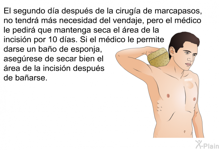 El segundo da despus de la ciruga de marcapasos, no tendr ms necesidad del vendaje, pero el mdico le pedir que mantenga seca el rea de la incisin por 10 das. Si el mdico le permite darse un bao de esponja, asegrese de secar bien el rea de la incisin despus de baarse.