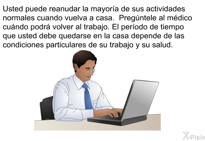 Usted puede reanudar la mayora de sus actividades normales cuando vuelva a casa. Pregntele al mdico cundo podr volver al trabajo. El perodo de tiempo que usted debe quedarse en la casa depende de las condiciones particulares de su trabajo y su salud.