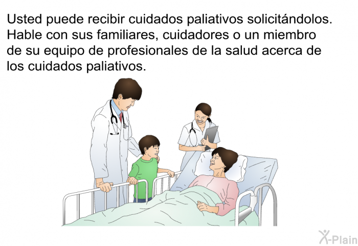 Usted puede recibir cuidados paliativos solicitndolos. Hable con sus familiares, cuidadores o un miembro de su equipo de profesionales de la salud acerca de los cuidados paliativos.