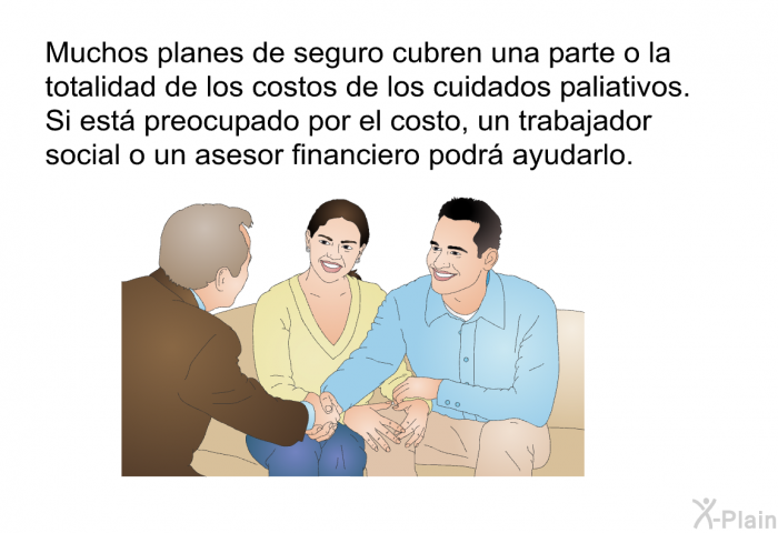 Muchos planes de seguro cubren una parte o la totalidad de los costos de los cuidados paliativos. Si est preocupado por el costo, un trabajador social o un asesor financiero podr ayudarlo.