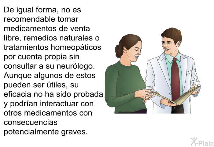 De igual forma, no es recomendable tomar medicamentos de venta libre, remedios naturales o tratamientos homeopticos por cuenta propia sin consultar a su neurlogo. Aunque algunos de estos pueden ser tiles, su eficacia no ha sido probada y podran interactuar con otros medicamentos con consecuencias potencialmente graves.