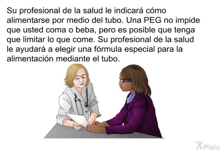 Su profesional de la salud le indicar cmo alimentarse por medio del tubo. Una PEG no impide que usted coma o beba, pero es posible que tenga que limitar lo que come. Su profesional de la salud le ayudar a elegir una frmula especial para la alimentacin mediante el tubo.