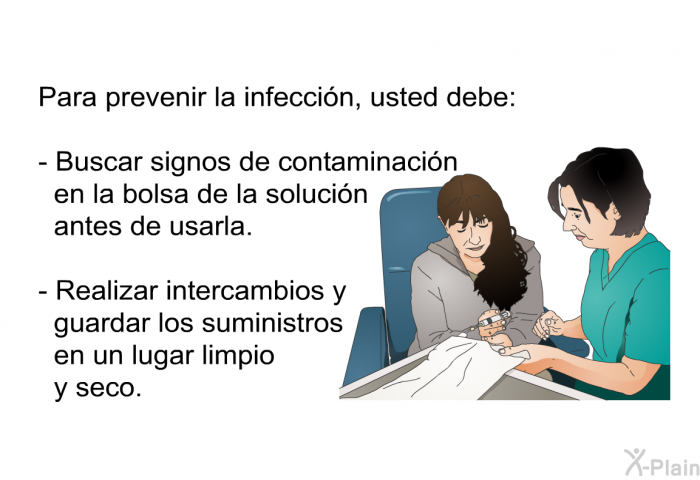 Para prevenir la infeccin, usted debe:  Buscar signos de contaminacin en la bolsa de la solucin antes de usarla. Realizar intercambios y guardar los suministros en un lugar limpio y seco.