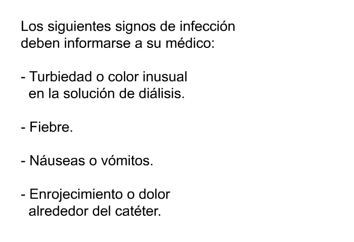 Los siguientes signos de infeccin deben informarse a su mdico:  Turbiedad o color inusual en la solucin de dilisis. Fiebre. Nuseas o vmitos. Enrojecimiento o dolor alrededor del catter.