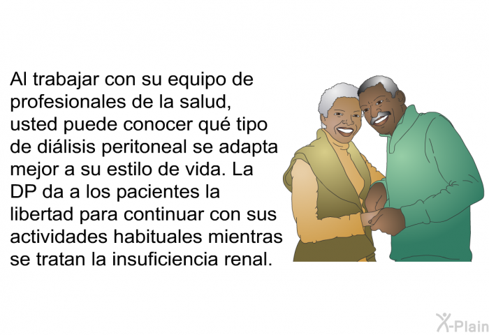 Al trabajar con su equipo de profesionales de la salud, usted puede conocer qu tipo de dilisis peritoneal se adapta mejor a su estilo de vida. La DP da a los pacientes la libertad para continuar con sus actividades habituales mientras se tratan la insuficiencia renal.