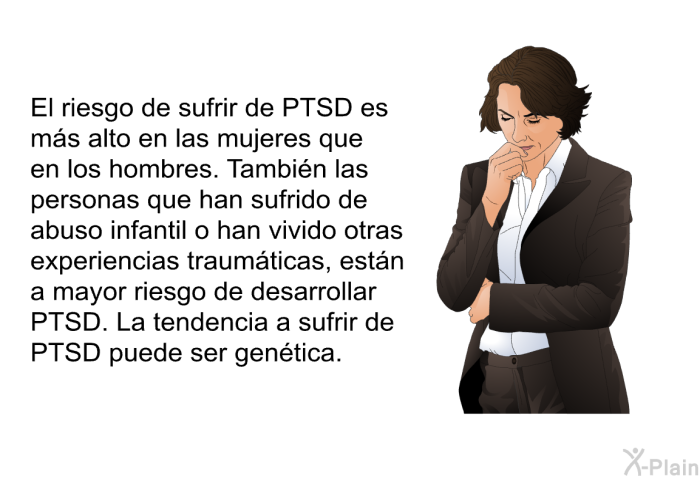 El riesgo de sufrir de PTSD es ms alto en las mujeres que en los hombres. Tambin las personas que han sufrido de abuso infantil o han vivido otras experiencias traumticas, estn a mayor riesgo de desarrollar PTSD. La tendencia a sufrir de PTSD puede ser gentica.