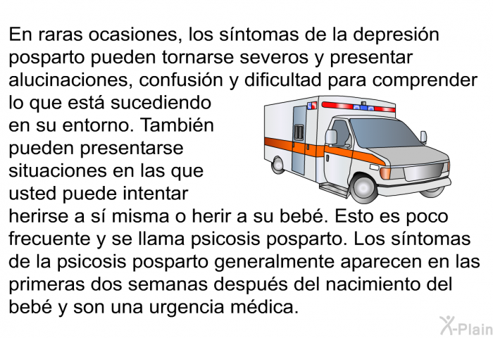 En raras ocasiones, los sntomas de la depresin posparto pueden tornarse severos y presentar alucinaciones, confusin y dificultad para comprender lo que est sucediendo en su entorno. Tambin pueden presentarse situaciones en las que usted puede intentar herirse a s misma o herir a su beb. Esto es poco frecuente y se llama psicosis posparto. Los sntomas de la psicosis posparto generalmente aparecen en las primeras dos semanas despus del nacimiento del beb y son una urgencia mdica.