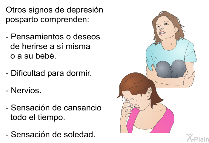 Otros signos de depresin posparto comprenden:  Pensamientos o deseos de herirse a s misma o a su beb. Dificultad para dormir. Nervios. Sensacin de cansancio todo el tiempo. Sensacin de soledad.