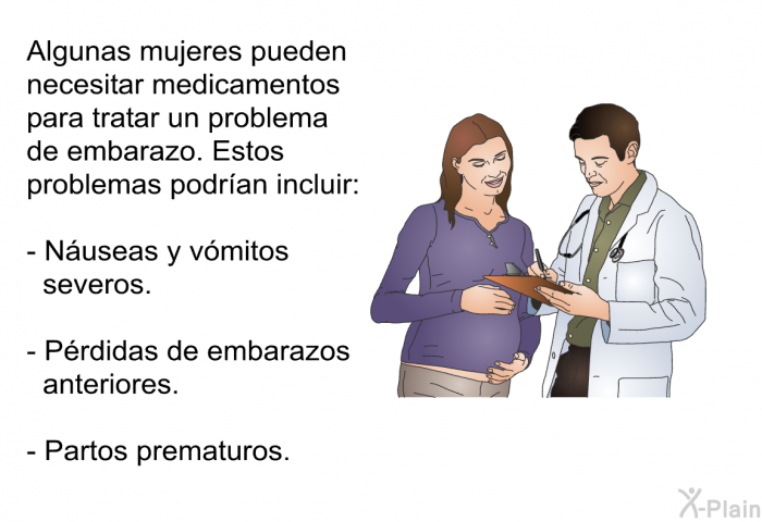 Algunas mujeres pueden necesitar medicamentos para tratar un problema de embarazo. Estos problemas podran incluir:  Nuseas y vmitos severos. Prdidas de embarazos anteriores. Partos prematuros.