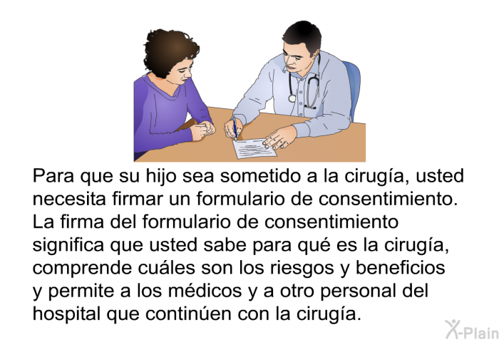 Para que su hijo sea sometido a la ciruga, usted necesita firmar un formulario de consentimiento. La firma del formulario de consentimiento significa que usted sabe para qu es la ciruga, comprende cules son los riesgos y beneficios y permite a los mdicos y a otro personal del hospital que continen con la ciruga.