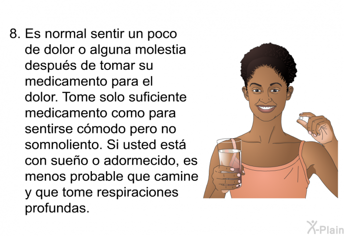 Es normal sentir un poco de dolor o alguna molestia despus de tomar su medicamento para el dolor. Tome solo suficiente medicamento como para sentirse cmodo pero no somnoliento. Si usted est con sueo o adormecido, es menos probable que camine y que tome respiraciones profundas.