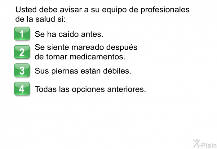 Usted debe avisar a su equipo de profesionales de la salud si:  Se ha cado antes. Se siente mareado despus de tomar medicamentos. Sus piernas estn dbiles. Todas las opciones anteriores.