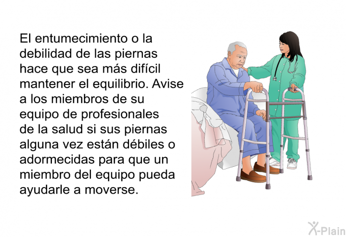 El entumecimiento o la debilidad de las piernas hace que sea ms difcil mantener el equilibrio. Avise a los miembros de su equipo de profesionales de la salud si sus piernas alguna vez estn dbiles o adormecidas para que un miembro del equipo pueda ayudarle a moverse.