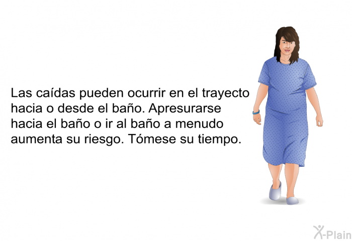 Las cadas pueden ocurrir en el trayecto hacia o desde el bao. Apresurarse hacia el bao o ir al bao a menudo aumenta su riesgo. Tmese su tiempo.