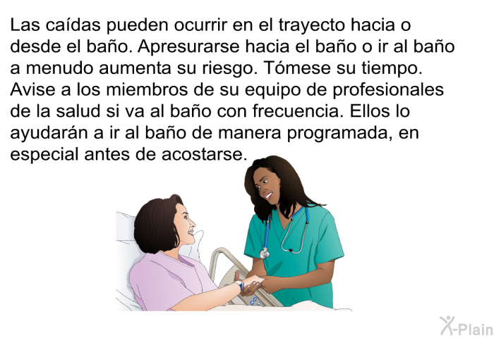 Las cadas pueden ocurrir en el trayecto hacia o desde el bao. Apresurarse hacia el bao o ir al bao a menudo aumenta su riesgo. Tmese su tiempo. Avise a los miembros de su equipo de profesionales de la salud si va al bao con frecuencia. Ellos lo ayudarn a ir al bao de manera programada, en especial antes de acostarse.