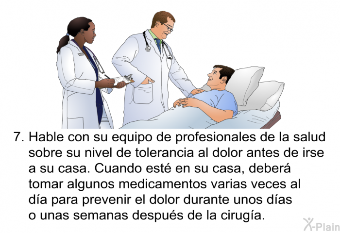 Hable con su equipo de profesionales de la salud sobre su nivel de tolerancia al dolor antes de irse a su casa. Cuando est en su casa, deber tomar algunos medicamentos varias veces al da para prevenir el dolor durante unos das o unas semanas despus de la ciruga.