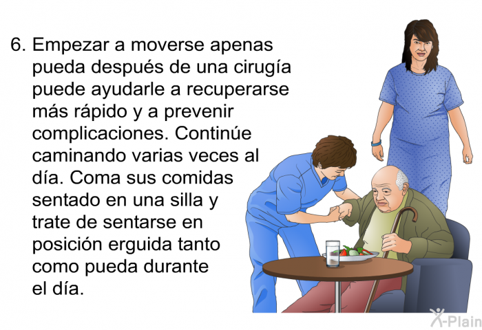 Empezar a moverse apenas pueda despus de una ciruga puede ayudarle a recuperarse ms rpido y a prevenir complicaciones. Contine caminando varias veces al da. Coma sus comidas sentado en una silla y trate de sentarse en posicin erguida tanto como pueda durante el da.