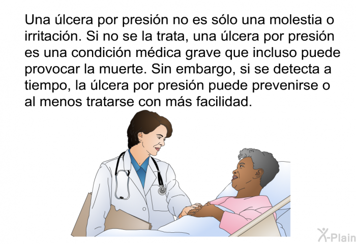 Una lcera por presin no es slo una molestia o irritacin. Si no se la trata, una lcera por presin es una condicin mdica grave que incluso puede provocar la muerte. Sin embargo, si se detecta a tiempo, la lcera por presin puede prevenirse o al menos tratarse con ms facilidad.