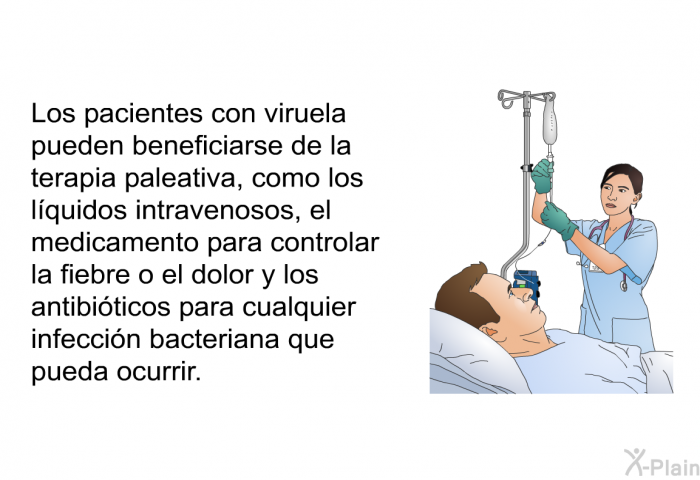 Los pacientes con viruela pueden beneficiarse de la terapia paleativa, como los l�quidos intravenosos, el medicamento para controlar la fiebre o el dolor y los antibi�ticos para cualquier infecci�n bacteriana que pueda ocurrir.